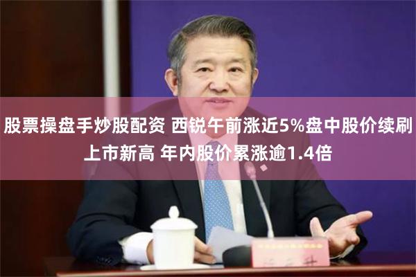 股票操盘手炒股配资 西锐午前涨近5%盘中股价续刷上市新高 年内股价累涨逾1.4倍