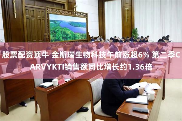 股票配资顶牛 金斯瑞生物科技午前涨超6% 第二季CARVYKTI销售额同比增长约1.36倍