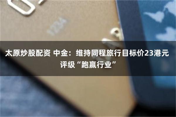 太原炒股配资 中金：维持同程旅行目标价23港元 评级“跑赢行业”