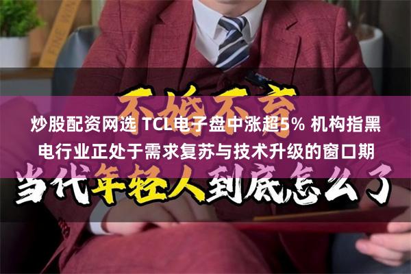 炒股配资网选 TCL电子盘中涨超5% 机构指黑电行业正处于需求复苏与技术升级的窗口期