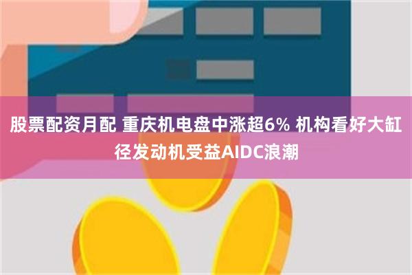 股票配资月配 重庆机电盘中涨超6% 机构看好大缸径发动机受益AIDC浪潮