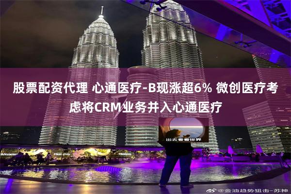 股票配资代理 心通医疗-B现涨超6% 微创医疗考虑将CRM业务并入心通医疗