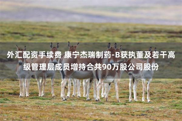 外汇配资手续费 康宁杰瑞制药-B获执董及若干高级管理层成员增持合共90万股公司股份