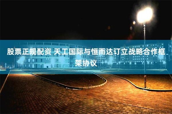 股票正规配资 天工国际与恒而达订立战略合作框架协议