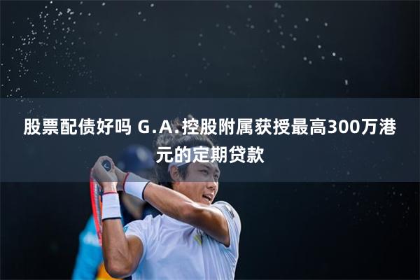 股票配债好吗 G﹒A﹒控股附属获授最高300万港元的定期贷款