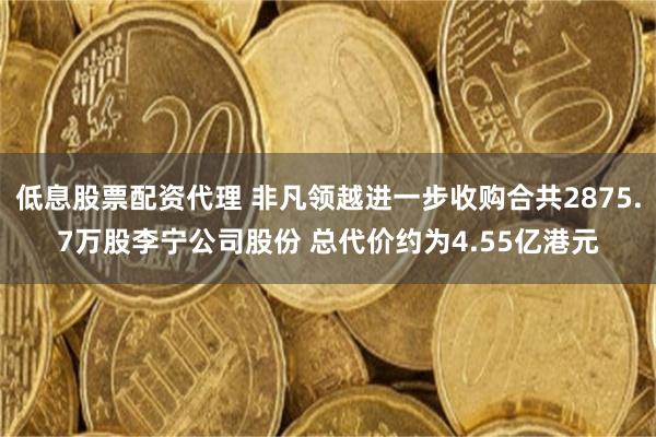 低息股票配资代理 非凡领越进一步收购合共2875.7万股李宁公司股份 总代价约为4.55亿港元