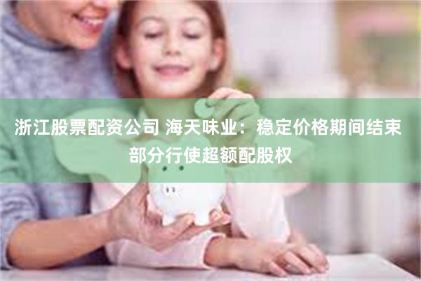 浙江股票配资公司 海天味业：稳定价格期间结束 部分行使超额配股权