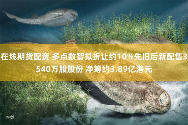 在线期货配资 多点数智拟折让约10%先旧后新配售3540万股股份 净筹约3.89亿港元