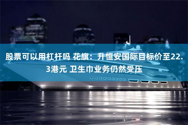 股票可以用杠杆吗 花旗：升恒安国际目标价至22.3港元 卫生巾业务仍然受压