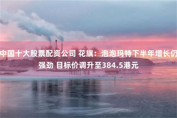 中国十大股票配资公司 花旗：泡泡玛特下半年增长仍强劲 目标价调升至384.5港元