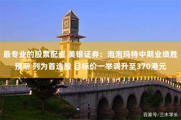 最专业的股票配资 美银证券：泡泡玛特中期业绩胜预期 列为首选股 目标价一举调升至370港元