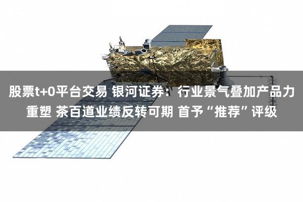 股票t+0平台交易 银河证券：行业景气叠加产品力重塑 茶百道业绩反转可期 首予“推荐”评级