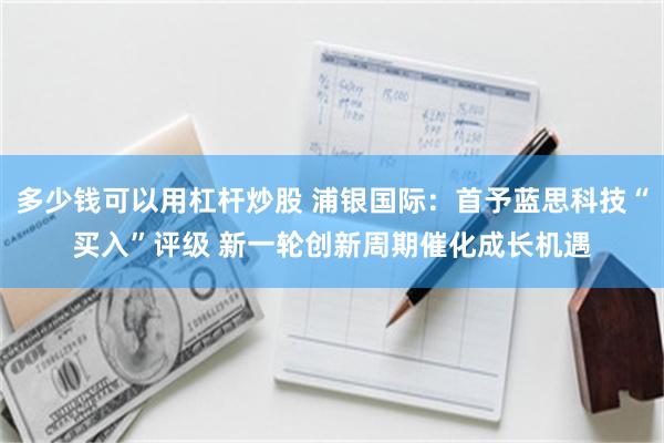 多少钱可以用杠杆炒股 浦银国际：首予蓝思科技“买入”评级 新一轮创新周期催化成长机遇