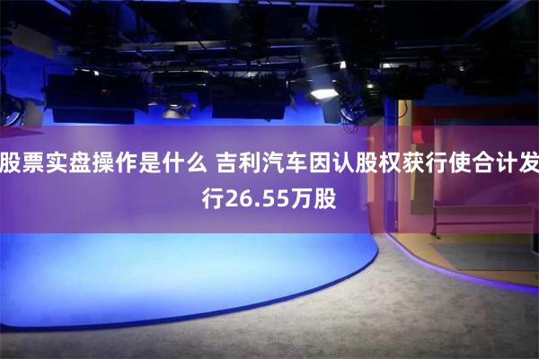 股票实盘操作是什么 吉利汽车因认股权获行使合计发行26.55万股