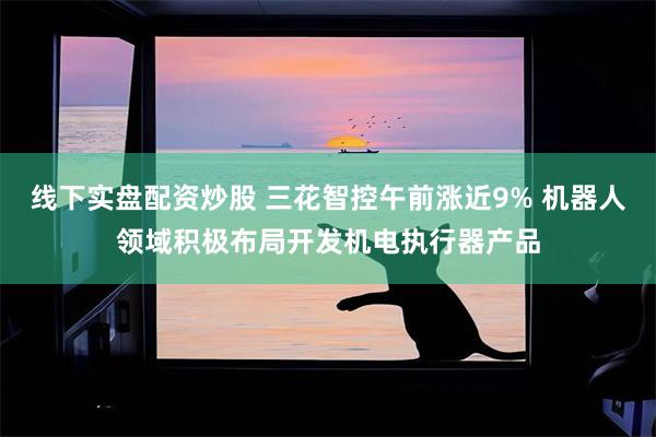 线下实盘配资炒股 三花智控午前涨近9% 机器人领域积极布局开发机电执行器产品