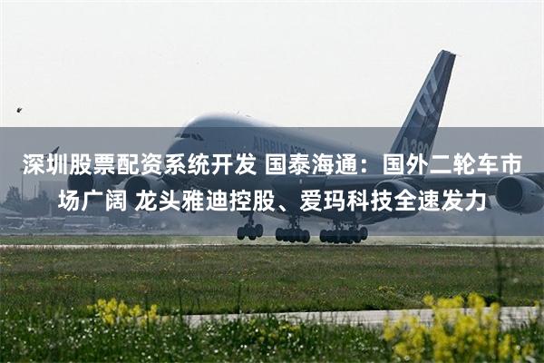 深圳股票配资系统开发 国泰海通：国外二轮车市场广阔 龙头雅迪控股、爱玛科技全速发力