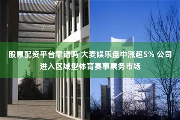 股票配资平台靠谱吗 大麦娱乐盘中涨超5% 公司进入区域型体育赛事票务市场