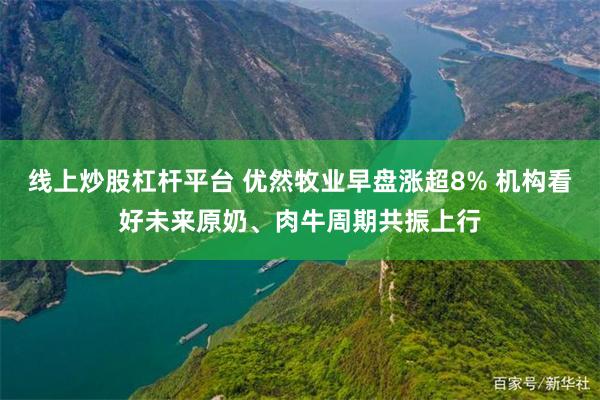 线上炒股杠杆平台 优然牧业早盘涨超8% 机构看好未来原奶、肉牛周期共振上行