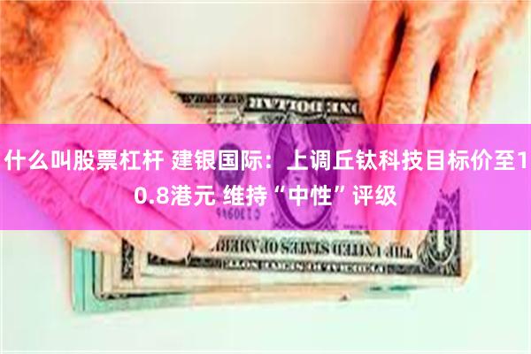 什么叫股票杠杆 建银国际：上调丘钛科技目标价至10.8港元 维持“中性”评级