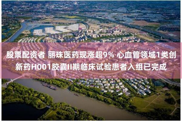 股票配资者 丽珠医药现涨超9% 心血管领域1类创新药H001胶囊II期临床试验患者入组已完成