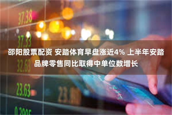 邵阳股票配资 安踏体育早盘涨近4% 上半年安踏品牌零售同比取得中单位数增长