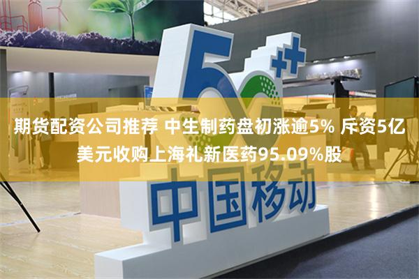 期货配资公司推荐 中生制药盘初涨逾5% 斥资5亿美元收购上海礼新医药95.09%股
