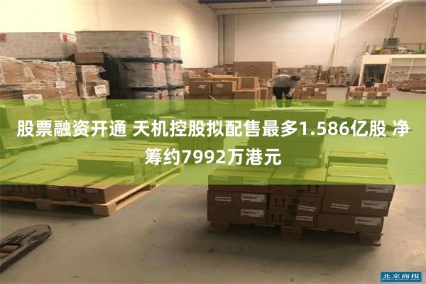 股票融资开通 天机控股拟配售最多1.586亿股 净筹约7992万港元