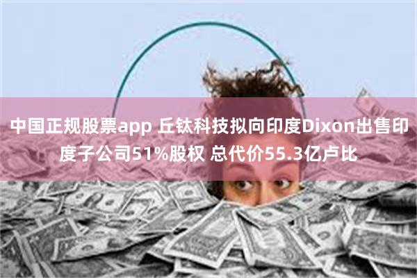 中国正规股票app 丘钛科技拟向印度Dixon出售印度子公司51%股权 总代价55.3亿卢比