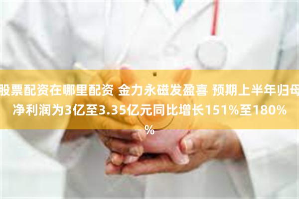股票配资在哪里配资 金力永磁发盈喜 预期上半年归母净利润为3亿至3.35亿元同比增长151%至180%