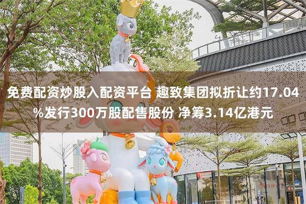 免费配资炒股入配资平台 趣致集团拟折让约17.04%发行300万股配售股份 净筹3.14亿港元