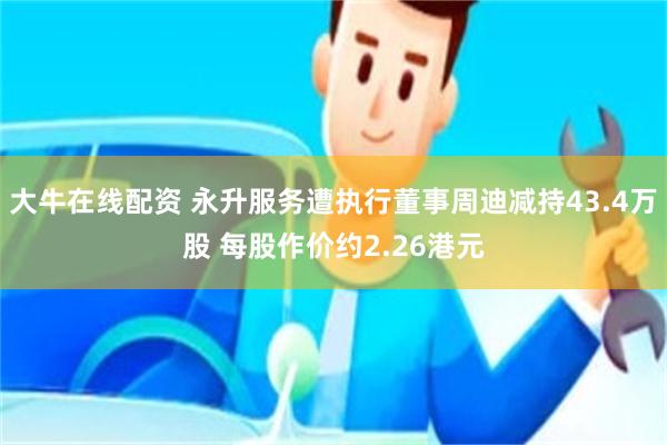 大牛在线配资 永升服务遭执行董事周迪减持43.4万股 每股作价约2.26港元