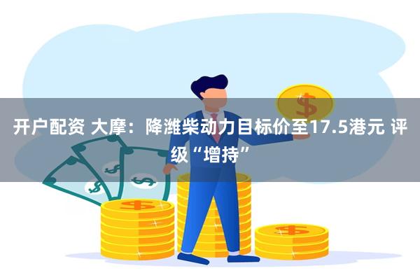 开户配资 大摩：降潍柴动力目标价至17.5港元 评级“增持”