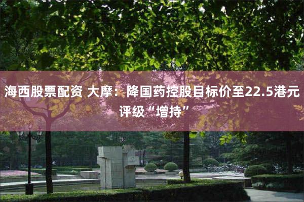 海西股票配资 大摩：降国药控股目标价至22.5港元 评级“增持”