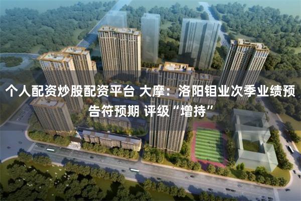 个人配资炒股配资平台 大摩：洛阳钼业次季业绩预告符预期 评级“增持”