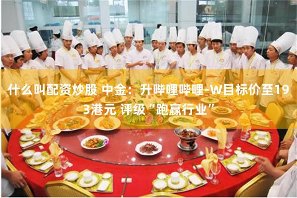什么叫配资炒股 中金：升哔哩哔哩-W目标价至193港元 评级“跑赢行业”