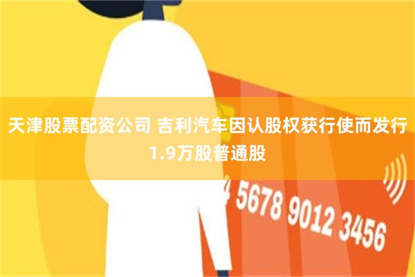 天津股票配资公司 吉利汽车因认股权获行使而发行1.9万股普通股
