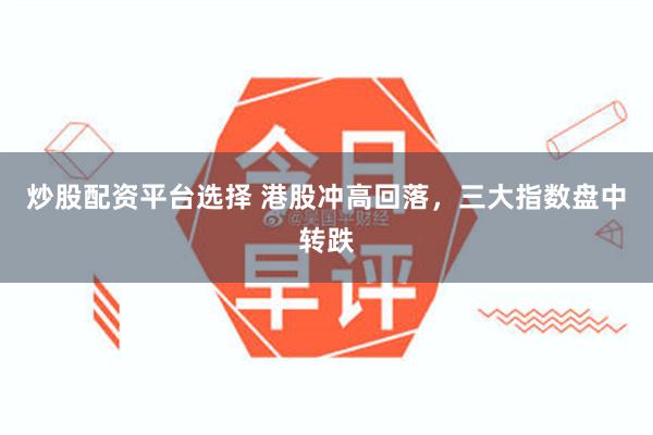 炒股配资平台选择 港股冲高回落，三大指数盘中转跌