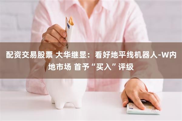 配资交易股票 大华继显：看好地平线机器人-W内地市场 首予“买入”评级
