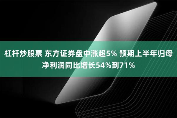 杠杆炒股票 东方证券盘中涨超5% 预期上半年归母净利润同比增长54%到71%