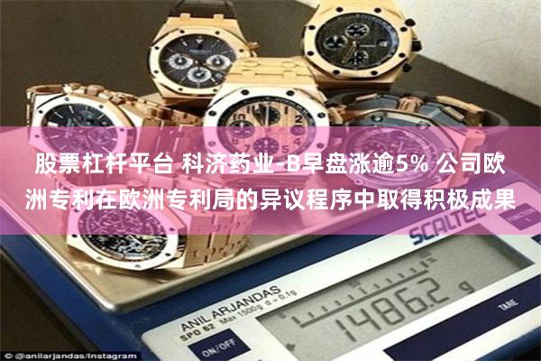 股票杠杆平台 科济药业-B早盘涨逾5% 公司欧洲专利在欧洲专利局的异议程序中取得积极成果