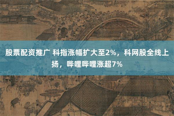 股票配资推广 科指涨幅扩大至2%，科网股全线上扬，哔哩哔哩涨超7%