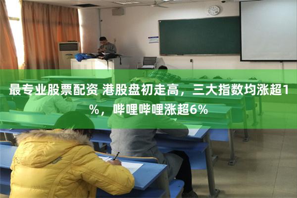 最专业股票配资 港股盘初走高，三大指数均涨超1%，哔哩哔哩涨超6%