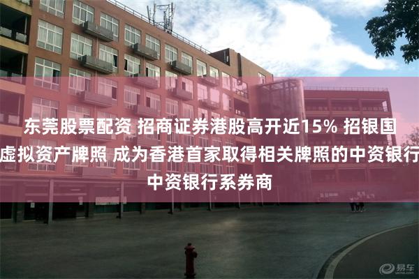 东莞股票配资 招商证券港股高开近15% 招银国际获批虚拟资产牌照 成为香港首家取得相关牌照的中资银行系券商