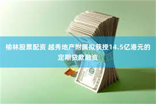 榆林股票配资 越秀地产附属拟获授14.5亿港元的定期贷款融资