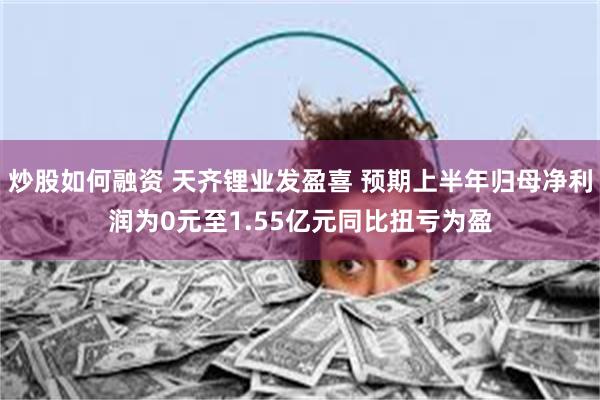 炒股如何融资 天齐锂业发盈喜 预期上半年归母净利润为0元至1.55亿元同比扭亏为盈