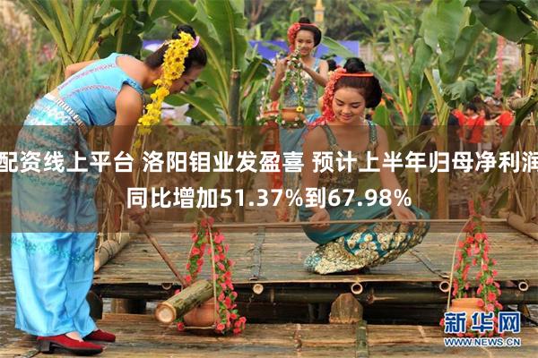 配资线上平台 洛阳钼业发盈喜 预计上半年归母净利润同比增加51.37%到67.98%