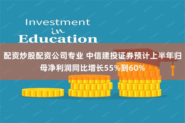 配资炒股配资公司专业 中信建投证券预计上半年归母净利润同比增长55%到60%