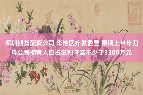 深圳期货配资公司 华检医疗发盈警 预期上半年归母公司拥有人应占溢利降至不少于3300万元