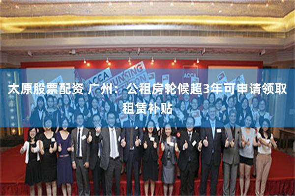 太原股票配资 广州：公租房轮候超3年可申请领取租赁补贴