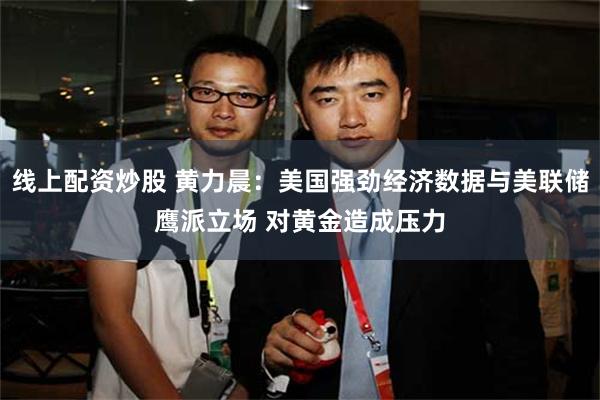 线上配资炒股 黄力晨：美国强劲经济数据与美联储鹰派立场 对黄金造成压力